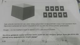 10.
5
- 4
-3
- 2
1
0
1
2
3
Ayşe yukarıda üzerinde tam sayı yazan kartları kutuya atıyor ve öğrencilerinden sırayla 3 kart seçmelerini istiyor.
Öğrencilerin kartlardaki tam sayıları kullanarak bir üslü sayı elde edip sonucu bulmaları gerekmektedir.
Örneğin; -2, 2 ve 4 kartlarını seçen bir öğrenci (-22)4 = 256 sonucunu bulabilir.
Sıra Ali'ye geldiğinde seçtiği kartlardan birinin pozitif tam sayı olduğunu görüyor. Buna göre Ali'nin elde
edeceği sonuç aşağıdakilerden hangisi olamaz?
A) 64
B) 1
C)
D) - 64
25