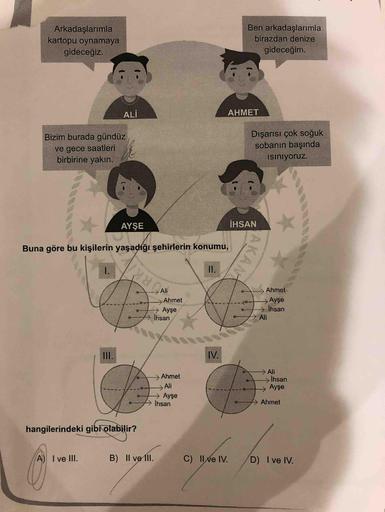 Arkadaşlarımla
kartopu oynamaya
gideceğiz.
Ben arkadaşlarımla
birazdan denize
gideceğim.
ALİ
AHMET
Bizim burada gündüz
ve gece saatleri
birbirine yakın.
Dışarısı çok soğuk
sobanın başında
isiniyoruz.
AYŞE
İHSAN
Buna göre bu kişilerin yaşadığı şehirlerin ko