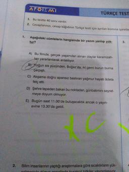 APOIEMI
TÜRKÇE TEST
1. Bu testte 40 soru vardır.
2. Cevaplarınızı, cevap kâğıdının Türkçe testi için ayrılan kısmına işaretle
Aşağıdaki cümlelerin hangisinde bir yazım yanlışı yok-
tur?
3.
A) Bu filmde, gerçek yaşamdan alınan olaylar karamizah-
tan yararlanılarak anlatılıyor.
B) Yoğun sis yüzünden, Boğaz'da, iki gemi burun burna
çarpışti.
C) Akşama doğru apansız bastiran yağmur hayati âdeta
felç etti.
D) Şehre tepeden bakan bu noktadan, günbatımını seyret-
meye doyum olmuyor.
E) Bugün saat 11.00'de buluşacaktık ancak o yayın-
evine 13.30'da geldi.
2
.
Bilim insanlarının yaptığı araştırmalara göre sıcaklıkların yük-
calmaculo do onolinde kurakoil bitkiler yavunlasivor