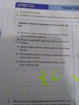 APOIEMI
TÜRKÇE TEST
1. Bu testte 40 soru vardır.
2. Cevaplarınızı, cevap kâğıdının Türkçe testi için ayrılan kısmına işaretle
Aşağıdaki cümlelerin hangisinde bir yazım yanlışı yok-
tur?
3.
A) Bu filmde, gerçek yaşamdan alınan olaylar karamizah-
tan yararlanılarak anlatılıyor.
B) Yoğun sis yüzünden, Boğaz'da, iki gemi burun burna
çarpışti.
C) Akşama doğru apansız bastiran yağmur hayati âdeta
felç etti.
D) Şehre tepeden bakan bu noktadan, günbatımını seyret-
meye doyum olmuyor.
E) Bugün saat 11.00'de buluşacaktık ancak o yayın-
evine 13.30'da geldi.
2
.
Bilim insanlarının yaptığı araştırmalara göre sıcaklıkların yük-
calmaculo do onolinde kurakoil bitkiler yavunlasivor
