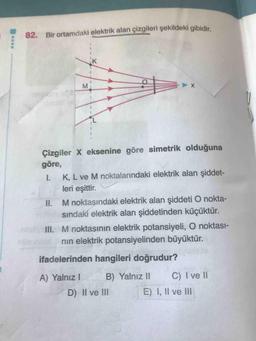 82. Bir ortamdaki elektrik alan çizgileri şekildeki gibidir.
K
M
--
Çizgiler X eksenine göre simetrik olduğuna
göre,
K, L ve M noktalarındaki elektrik alan şiddet-
leri eşittir.
II. M noktasındaki elektrik alan şiddeti O nokta-
sındaki elektrik alan şiddetinden küçüktür.
III. M noktasının elektrik potansiyeli, O noktası-
nin elektrik potansiyelinden büyüktür.
ifadelerinden hangileri doğrudur?
A) Yalnız B) Yalnız 11 C) I ve II
D) Il ve III E) I, II ve III
