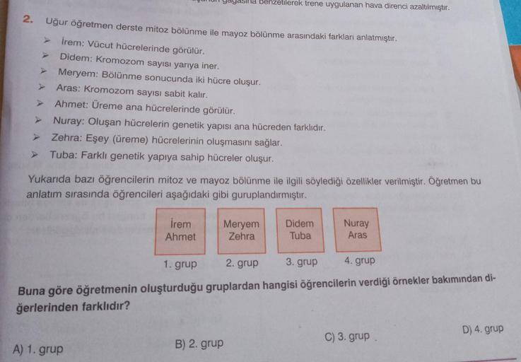 ha benzetilerek trene uygulanan hava direnci azaltılmıştır.
2.
Uğur öğretmen derste mitoz bölünme ile mayoz bölünme arasındaki farkları anlatmıştır.
İrem: Vücut hücrelerinde görülür.
Didem: Kromozom sayısı yarıya iner.
Meryem: Bölünme sonucunda iki hücre o
