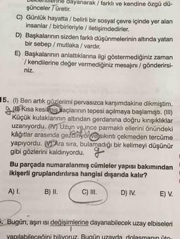 dayanarak / farklı ve kendine özgü dü-
şünceler 7 üretir.
C) Günlük hayatta / belirli bir sosyal çevre içinde yer alan
insanlar / birbirleriyle / iletişimdedirler.
D) Başkalarının sizden farklı düşünmelerinin altında yatan
bir sebep / mutlaka / vardır.
E) Başkalarının anlattıklarına ilgi göstermediğiniz zaman
/ kendilerine değer vermediğiniz mesajını / gönderirsi-
niz.
15. (1) Ben artık gözlerimi pervasızca karşımdakine dikmiştim.
gw Kısa kesilmis saçlarının tepesi açılmaya başlamıştı. (III)
Küçük kulaklarının altından gerdanına doğru kırışıklıklar
uzanıyordu. (IV) Uzun ve ince parmaklı ellerini önündeki
kâğıtlar arasında gezdiriyor ve sıkıntı çekmeden tercüme
yapıyordu. V Ara sıra, bulamadığı bir kelimeyi düşünür
gibi gözlerini kaldırıyordu.
Bu parçada numaralanmış cümleler yapısı bakımından
ikişerli gruplandırılırsa hangisi dışarıda kalır?
A) I.
B) II.
C) III.
D) IV.
E) V.
. Bugün, aşırı ısı değişimlerine dayanabilecek uzay elbiseleri
yapılabileceğini biliyoruz. Bugün uzayda dolasmanin ito