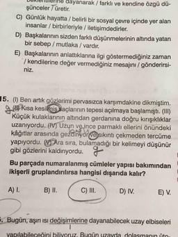 dayanarak / farklı ve kendine özgü dü-
şünceler 7 üretir.
C) Günlük hayatta / belirli bir sosyal çevre içinde yer alan
insanlar / birbirleriyle / iletişimdedirler.
D) Başkalarının sizden farklı düşünmelerinin altında yatan
bir sebep / mutlaka / vardır.
E) Başkalarının anlattıklarına ilgi göstermediğiniz zaman
/ kendilerine değer vermediğiniz mesajını / gönderirsi-
niz.
15. (1) Ben artık gözlerimi pervasızca karşımdakine dikmiştim.
gw Kısa kesilmis saçlarının tepesi açılmaya başlamıştı. (III)
Küçük kulaklarının altından gerdanına doğru kırışıklıklar
uzanıyordu. (IV) Uzun ve ince parmaklı ellerini önündeki
kâğıtlar arasında gezdiriyor ve sıkıntı çekmeden tercüme
yapıyordu. V Ara sıra, bulamadığı bir kelimeyi düşünür
gibi gözlerini kaldırıyordu.
Bu parçada numaralanmış cümleler yapısı bakımından
ikişerli gruplandırılırsa hangisi dışarıda kalır?
A) I.
B) II.
C) III.
D) IV.
E) V.
. Bugün, aşırı ısı değişimlerine dayanabilecek uzay elbiseleri
yapılabileceğini biliyoruz. Bugün uzayda dolasmanin ito
