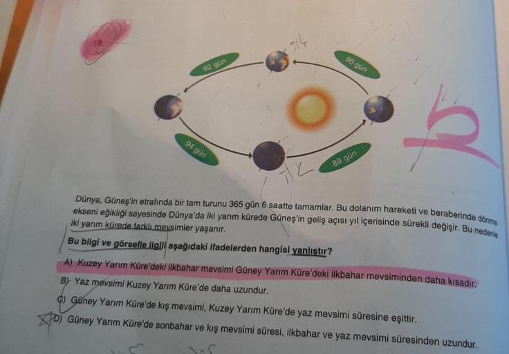 Dünya, Güneş'in etrafında bir tam turunu 365 gün 6 saatte tamamlar. Bu dolanım hareketi ve beraberinde dönme
18.
5th
90 gün
92 gün
94 gün
89 gün
ekseni eğikliği sayesinde Dünya'da iki yarım kürede Güneş'in geliş açısı yıl içerisinde sürekli değişir. Bu ned