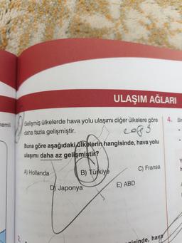 qisinde, hava
ULAŞIM AĞLARI
4. Bir
nemli
Gelişmiş ülkelerde hava yolu ulaşımı diğer ülkelere göre
daha fazla gelişmiştir.
cops
3
Buna göre aşağıdaki ülkelerin hangisinde, hava yolu
ulaşımı daha az gelişmiştir?
C) Fransa
-
A) Hollanda
B) Türkiye
D) Japonya
E) ABD