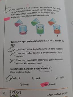 11. Aynı hacimde X, Y ve Z sivilari; aynı şartlarda, aynı anda
ve aynı eğimle bir cam kaptan boş olan başka bir cam
kaba aktarılmaya başladıktan bir süre sonra cam
kaplardaki sivi miktarları şekilde verilmiştir.
Y
X
Z
Buna göre, aynı şartlarda bulunan X, Y ve Z siviları ile
ilgili,
X Sivisinin viskozitesi diğerlerinden daha fazladır.
Y sivisinin buhar basıncı Z Sivisininkinden daha
fazladır.
VI. Z sivisinin molekülleri arasındaki çekim kuvveti X
SIVISınınkinden daha azdır.
yargılarından hangileri doğru olabilir?
(Cam kaplar özdeştir.)
Are
A Yalnız!
B) I ve II
C) I ve III
D) II ve III
E) I, II ve III
36
U.Dört
Bes
Diğer sayfaya geçiniz.
