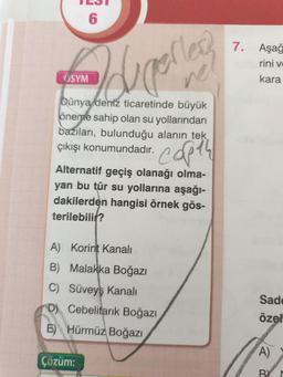 "
6
7.
Aşağ
rini v
ÖSYM
Idunelles
kara
Dünya deniz ticaretinde büyük
öneme sahip olan su yollarından
bazıları, bulunduğu alanin tek
çıkışı konumundadır.
capth
Alternatif geçiş olanağı olma-
yan bu tür su yollarına aşağı-
dakilerden hangisi örnek gös-
terilebili?
A) Korint Kanali
B) Malakka Boğazı
C) Süveyş Kanali
D) Cebelitarık Boğazı
E) Hürmüz Boğazı
Sad
özel
A)
Çözüm:
BY