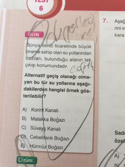 "
6
7.
Aşağ
rini v
ÖSYM
Idunelles
kara
Dünya deniz ticaretinde büyük
öneme sahip olan su yollarından
bazıları, bulunduğu alanin tek
çıkışı konumundadır.
capth
Alternatif geçiş olanağı olma-
yan bu tür su yollarına aşağı-
dakilerden hangisi örnek gös-
terilebili?
A) Korint Kanali
B) Malakka Boğazı
C) Süveyş Kanali
D) Cebelitarık Boğazı
E) Hürmüz Boğazı
Sad
özel
A)
Çözüm:
BY
