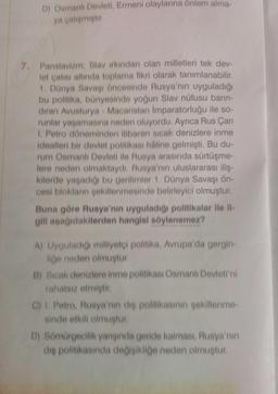 D) Osmanlı Devleti, Ermeni olaylarına önlem alma-
ya çalişmiştir
7. Panslavizm: Slavirkindan olan milletleri tek dev-
let çatisi altında toplama fikri olarak tanımlanabilir
1. Dünya Savaşı öncesinde Rusya'nın uyguladığı
bu politika, bünyesinde yoğun Slav nüfusu barin
diran Avusturya - Macaristan imparatorluğu ile so-
runlar yaşamasına neden oluyordu. Ayrıca Rus Çarı
1. Petro döneminden itibaren sicak denizlere inme
idealleri bir devlet politikası haline gelmişti. Bu du-
rum Osmanlı Devleti ile Rusya arasında sürtüşme-
lere neden olmaktaydi. Rusya'nın uluslararası iliş.
kilerde yaşadığı bu gerilimler 1. Dünya Savaşı ön-
cesi bloklanin sekillenmesinde belirleyici olmuştur.
Buna göre Rusya'nın uyguladığı politikalar ile il-
gili aşağıdakilerden hangisi söylenemez?
A) Uyguladığı milliyetci politika, Avrupa'da gergin-
liğe neden olmuştur
B) Sicak denizlere inme politikası Osmanlı Devleti'ni
rahatsız etmiştir
C) I. Petro, Rusya'nın die politikasının şekillenme
sinde etkili olmuştur.
D) Sömürgecilik yangında geride kalması, Rusya'nın
dis politikasında de isikliğe neden olmustur
