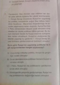 D) Osmanlı Devleti, Ermeni olaylarına önlem alma-
ya çalişmiştir
7. Panslavizm: Slavirkindan olan milletleri tek dev-
let çatisi altında toplama fikri olarak tanımlanabilir
1. Dünya Savaşı öncesinde Rusya'nın uyguladığı
bu politika, bünyesinde yoğun Slav nüfusu barin
diran Avusturya - Macaristan imparatorluğu ile so-
runlar yaşamasına neden oluyordu. Ayrıca Rus Çarı
1. Petro döneminden itibaren sicak denizlere inme
idealleri bir devlet politikası haline gelmişti. Bu du-
rum Osmanlı Devleti ile Rusya arasında sürtüşme-
lere neden olmaktaydi. Rusya'nın uluslararası iliş.
kilerde yaşadığı bu gerilimler 1. Dünya Savaşı ön-
cesi bloklanin sekillenmesinde belirleyici olmuştur.
Buna göre Rusya'nın uyguladığı politikalar ile il-
gili aşağıdakilerden hangisi söylenemez?
A) Uyguladığı milliyetci politika, Avrupa'da gergin-
liğe neden olmuştur
B) Sicak denizlere inme politikası Osmanlı Devleti'ni
rahatsız etmiştir
C) I. Petro, Rusya'nın die politikasının şekillenme
sinde etkili olmuştur.
D) Sömürgecilik yangında geride kalması, Rusya'nın
dis politikasında de isikliğe neden olmustur
