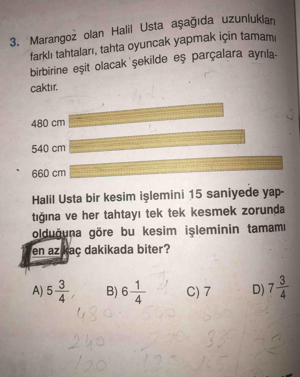 3. Marangoz olan Halil Usta aşağıda uzunlukları
farklı tahtaları, tahta oyuncak yapmak için tamamı
birbirine eşit olacak şekilde eş parçalara ayrıla-
caktır.
480 cm
540 cm
660 cm
Halil Usta bir kesim işlemini 15 saniyede yap
tığına ve her tahtayı tek tek k