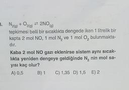 3.
B. N2(g) + O2(9) #2NO
(g)
tepkimesi belli bir sıcaklıkta dengede iken 1 litrelik bir
kapta 2 mol NO, 1 mol N, ve 1 mol O, bulunmakta-
dır.
Kaba 2 mol NO gazı eklenirse sistem aynı sicak-
likta yeniden dengeye geldiğinde N, nin mol sa-
yısı kaç olur?
A) 0,5 B) 1 C) 1,35 D) 1,5 E) 2
