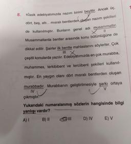 Klasik edebiyatımızda nazım birimi beyittir. Ancak üç,
dört, beş, altı... misralı bentlerden oluşan nazım şekilleri
8
.
II
de kullanılmıştır. Bunların genel adi musammattır.
Musammatlarda bentler arasında konu bütünlüğüne de
dikkat edilir. Şairler ilk bentte mahlaslarını söylerler. Çok
çeşitli konularda yazılır. Edebiyatımızda en çok murabba,
muhammes, terkibibent ve terciibent şekilleri kullanıl-
mıştır. En yaygın olanı dört misralı bentlerden oluşan
murabbadır. Murabbanın geliştirilmesiyle şarkı ortaya
IV
V
çıkmıştır.
Yukarıdaki numaralanmış sözlerin hangisinde bilgi
yanlışı vardır?
A)
B) ||
D) IV
EV
