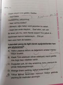 2: Geçen akşam eve geldim. Dediler:
-Seyfi Baba
Nelmer Allt
Hastalanmış, yatıyormuş.
- Nesi varmış acaba?
-Bilmeyiz, oğlu haber verdi geçerken bu sabah.
- Keşki ben evde olaydım... Esef ettim, vah vah!
Bir fener yok mu, verin Nerde sopam? Kız çabuk ol...
Gecikirsem kalırım beklemeyin... Zîrâ yol
Hem uzun hem de bataktır...
YAYINDA TEK BAŞARIDA TEK -
Yukarıdaki parça ile ilgili olarak aşağıdakilerden han-
gisi söylenemez?
A) Halkın yaşayış tarzını ve değerlerini anlatan manzu-
meye örnektir.
maun there
B) Klasik Türk edebiyatı (divan edebiyatı) nazım şekille-
rine özgü bazı nitelikler vardır.
C) Duygudan çok, bir olay anlatılmış, konu, manzum bi-
çimde hikâyeleştirilmiştir.
D) Ahenge önem verilmiş, kafiye kullanılmıştır.
5) Yahya Kemal tarafından manzum hikâye şeklinde
yazılmış bir metinden alınmıştır.
Navi