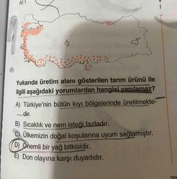 E) Don olayına karşı duyarlıdır.
A)
(D) Onemli bir yağ bitkisidir.
Yukarıda üretim alanı gösterilen tarım ürünü ile
ilgili aşağıdaki yorumlardan hangisi yapılamaz?
A) Türkiye'nin bütün kıyı bölgelerinde üretilmekte-
_dir.
B) Sıcaklık ve nem isteği fazladır.
C) Ülkemizin doğal koşularına uyum sağlamıştır.
70
