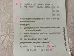 6. 1. Na,cog + H,O - NaOH + NaHCO,
II. Yağ + 3NaOH - 30,7H35 -COONa + CH2-OH
CH-OH
CH2-OH
Yukarıda çamaşır sodasının su ve kir ile olan tep-
kimeleri verilmiştir.
Buna göre,
I. Çamaşır sodasının sudaki hidrolizinden bazik
ortam meydana gelir.
II. Yağlar, oluşan baz tarafından hidrolizlenerek
sabunlaşır.
III. Yan ürün olarak glikol oluşur.
yargılarından hangileri doğrudur?
YGS Sarmal Kimya Soru Bankası
REDMI NOTE 8 PRO
AI QUAD CAMERA
A) Yalnız! B) Yalnız 11 C) I ve 11
D) II ve III E) I, II ve III
08