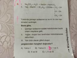 6. 1. Na,cog + H,O - NaOH + NaHCO,
II. Yağ + 3NaOH - 30,7H35 -COONa + CH2-OH
CH-OH
CH2-OH
Yukarıda çamaşır sodasının su ve kir ile olan tep-
kimeleri verilmiştir.
Buna göre,
I. Çamaşır sodasının sudaki hidrolizinden bazik
ortam meydana gelir.
II. Yağlar, oluşan baz tarafından hidrolizlenerek
sabunlaşır.
III. Yan ürün olarak glikol oluşur.
yargılarından hangileri doğrudur?
YGS Sarmal Kimya Soru Bankası
REDMI NOTE 8 PRO
AI QUAD CAMERA
A) Yalnız! B) Yalnız 11 C) I ve 11
D) II ve III E) I, II ve III
08
