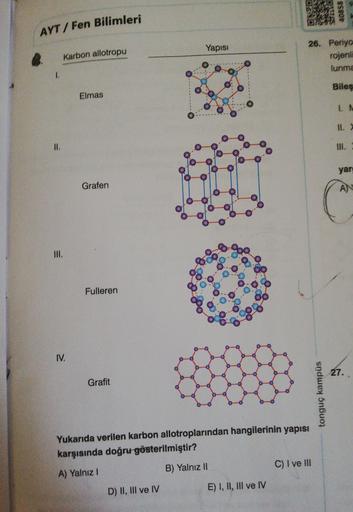 40858
AYT / Fen Bilimleri
Yapısı
Karbon allotropu
26. Periyo
rojeni
lunma
Biles
Elmas
WE
1
.
Il.
II.
111.
yar
Grafen
AN
C
III.
Fulleren
IV.
27.
Grafit
tonguç kampüs
Yukarıda verilen karbon allotroplarından hangilerinin yapısı
karşısında doğru gösterilmişti