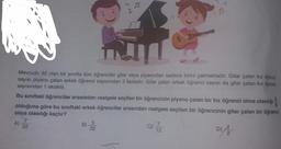Mevcudu 32 olan bir sınıfta tüm öğrenciler gitar veya piyanodan sadece birini çalmaktadır. Gitar çalan kız öğrenci
sayısı piyano çalan erkek öğrenci sayısından 3 fazladır. Gitar çalan erkek öğrenci sayısı da gitar çalan kız öğrenci
sayısından 1 eksiktir.
Bu siniftaki öğrenciler arasından rastgele seçilen bir öğrencinin piyano çalan bir kız öğrenci olma olasılığı
3
olduğuna göre bu sınıftaki erkek öğrenciler arasından rastgele seçilen bir öğrencinin gitar çalan bir öğrenci
olma olasılığı kaçtır?
7
A)
32
B)
C) 7
32
12
D)
5
DIA
