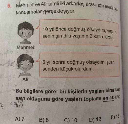 2
6. Mehmet ve Ali isimli iki arkadaş arasında aşağıdaki
10 yıl önce doğmuş olsaydım, yaşım
konuşmalar gerçekleşiyor.
senin şimdiki yaşının 2 katı olurdu.
Mehmet
xo
5 yıl sonra doğmuş olsaydım, şuan
senden küçük olurdum.
Ali
Bu bilgilere göre; bu kişilerin