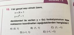 f(x) fonksiyonunun tepe
noktasının koordinatları aşağıdakilerden hangisidir?
A) (0, 1)
B) (1, 1)
C) (1, -1)
D) (-1, 1)
E) (-1, -1)
15. t bir gerçel sayı olmak üzere,
X = 2t + 1
y = {2 - 1
