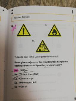 TYT/Fen Bilimleri
II.
14.
A
III.
Yukarıda bazı temel uyarı işaretleri verilmiştir.
Buna göre aşağıda verilen maddelerden hangisinin
üzerinde yukarıdaki işaretler yer almayabilir?
A) - Oksijen
B) Trinitrotoluen (TNT)
C) Çamaşır suyu
D) Hidrojen peroksit
E) Fuel-oil
ARI
