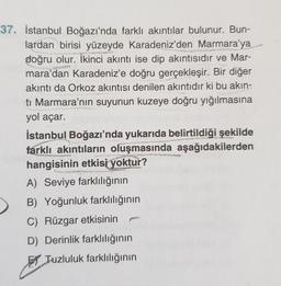 37. İstanbul Boğazı'nda farklı akıntılar bulunur. Bun-
lardan birisi yüzeyde Karadeniz'den Marmara'ya
doğru olur. İkinci akıntı ise dip akıntısıdır ve Mar-
mara'dan Karadeniz'e doğru gerçekleşir. Bir diğer
akıntı da Orkoz akıntısı denilen akıntıdır ki bu akın-
ti Marmara'nın suyunun kuzeye doğru yığılmasına
yol açar.
İstanbul Boğazı'nda yukarıda belirtildiği şekilde
farklı akıntıların oluşmasında aşağıdakilerden
hangisinin etkisi yoktur?
A) Seviye farklılığının
B) Yoğunluk farklılığının
C) Rüzgar etkisinin
D) Derinlik farklılığının
El Tuzluluk farklılığının
ASY