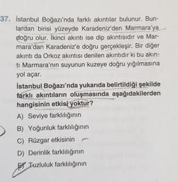 37. İstanbul Boğazı'nda farklı akıntılar bulunur. Bun-
lardan birisi yüzeyde Karadeniz'den Marmara'ya
doğru olur. İkinci akıntı ise dip akıntısıdır ve Mar-
mara'dan Karadeniz'e doğru gerçekleşir. Bir diğer
akıntı da Orkoz akıntısı denilen akıntıdır ki bu akın-
ti Marmara'nın suyunun kuzeye doğru yığılmasına
yol açar.
İstanbul Boğazı'nda yukarıda belirtildiği şekilde
farklı akıntıların oluşmasında aşağıdakilerden
hangisinin etkisi yoktur?
A) Seviye farklılığının
B) Yoğunluk farklılığının
C) Rüzgar etkisinin
D) Derinlik farklılığının
El Tuzluluk farklılığının
ASY
