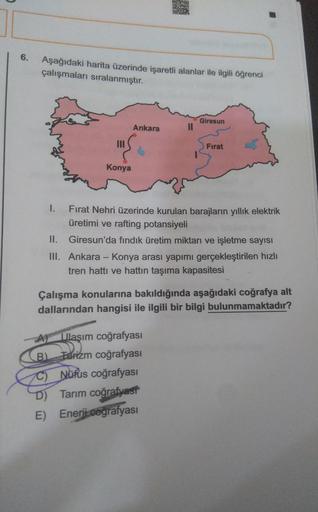 6.
Aşağıdaki harita üzerinde işaretli alanlar ile ilgili öğrenci
çalışmaları sıralanmıştır.
Giresun
Ankara
Fırat
Konya
I. Fırat Nehri üzerinde kurulan barajların yıllık elektrik
üretimi ve rafting potansiyeli
II. Giresun'da fındık üretim miktarı ve işletme