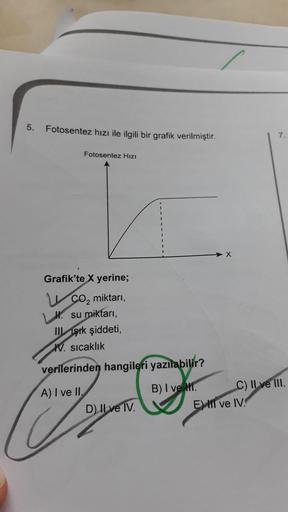 5.
Fotosentez hızı ile ilgili bir grafik verilmiştir.
7.
Fotosentez Hızı
X
Grafik'te X yerine;
CO2 miktarı,
Hl. su miktarı,
III Işık şiddeti,
W. sıcaklık
verilerinden hangileri yazılabilir?
A) I ve II.
D) II ve IV.
B) I ve Mr. C) II ve III.
EMII ve IV.
