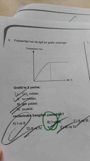 5.
Fotosentez hızı ile ilgili bir grafik verilmiştir.
7.
Fotosentez Hızı
X
Grafik'te X yerine;
CO2 miktarı,
Hl. su miktarı,
III Işık şiddeti,
W. sıcaklık
verilerinden hangileri yazılabilir?
A) I ve II.
D) II ve IV.
B) I ve Mr. C) II ve III.
EMII ve IV.
