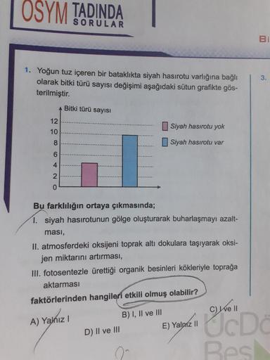 OSYM
TADINDA
SORULAR
3.
1. Yoğun tuz içeren bir bataklıkta siyah hasirotu varlığına bağlı
olarak bitki türü sayısı değişimi aşağıdaki sütun grafikte gös-
terilmiştir.
Bitki türü sayısı
12
Siyah hasirotu yok
10
8
Siyah hasirotu var
6
4
2
0
Bu farklılığın or