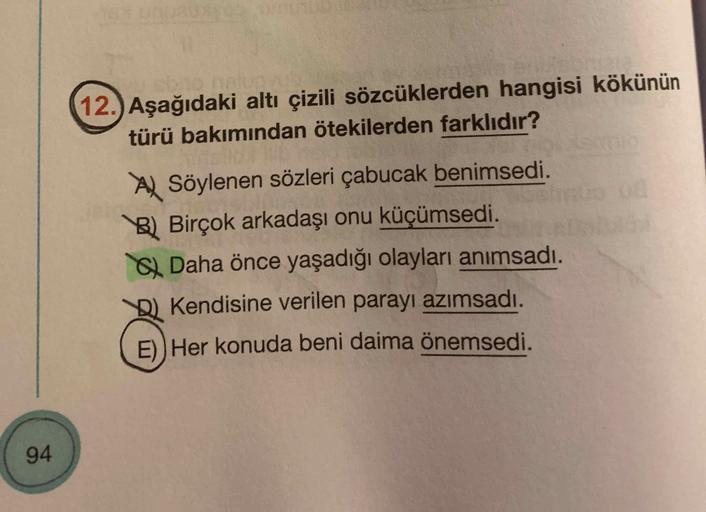 12.) Aşağıdaki altı çizili sözcüklerden hangisi kökünün
türü bakımından ötekilerden farklıdır?
Al Söylenen sözleri çabucak benimsedi.
B) Birçok arkadaşı onu küçümsedi.
Daha önce yaşadığı olayları anımsadı.
Kendisine verilen parayı azımsadı.
E)) Her konuda