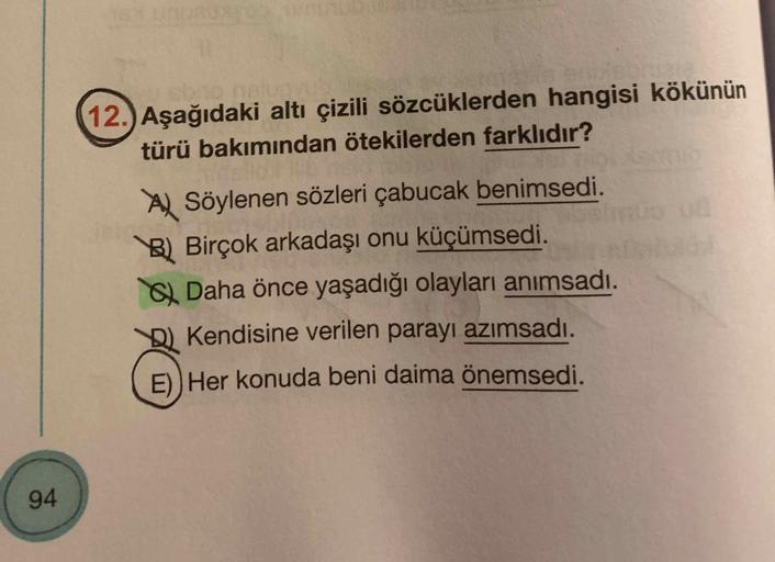 12.) Aşağıdaki altı çizili sözcüklerden hangisi kökünün
türü bakımından ötekilerden farklıdır?
Al Söylenen sözleri çabucak benimsedi.
B) Birçok arkadaşı onu küçümsedi.
Daha önce yaşadığı olayları anımsadı.
Kendisine verilen parayı azımsadı.
E)) Her konuda 