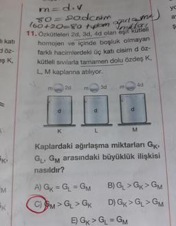 in=div
ya
(60+20=80 teplom putama
11. Özkütleleri 2d, 3d, 4d olan eşit kütleli
homojen ve içinde boşluk olmayan
80=
sodcorn
a
ş
di kati
döz-
eşk,
farklı hacimlerdeki üç katı cisim d ÖZ-
kütleli sıvılarla tamamen dolu özdeş K,
L, M kaplarına atılıyor.
40
m
2d
3d
E
E
d
d
d
K
L
M
K
Kaplardaki ağırlaşma miktarları GK,
GL, GM arasındaki büyüklük ilişkisi
nasıldır?
A) GK = GL = GM
B) GL > GK > GM
M
AK
C) GM > GL > GK
D) GK > GL>GM
E) GK > GL = GM
