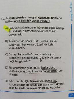Paragrafın Şifresi
15. Aşağıdakilerden hangisinde büyük harflerin
kullanımıyla ilgili bir yanlış yoktur?
A) Şair, yalnızlığın insanın bütün benliğini sardığı
iki farklı anı anımsatıyor okuruna Sisler
Bulvarı'nda.
B) Tanzimat'tan sonra Türk Şairleri, şiir ve
edebiyatın her konusu üzerinde kafa
yormuşlardır.
C) Cenap Şahabettin'in sanat anlayışı şu
cümlelerle özetlenebilir: "güzellik bir vasıta
değil bir gayedir."
D) Şiir geçmişten günümüze kadar doğu
kültüründe vazgeçilmez bir sanat olarak yer
almıştır.
E) Şair, ben bu Çin Kâsesinde neden çay
içiyorsam şiiri de onun için yazıyorum diyerek
şiirin bir zevk meselesi olduğunu vurgular.
41