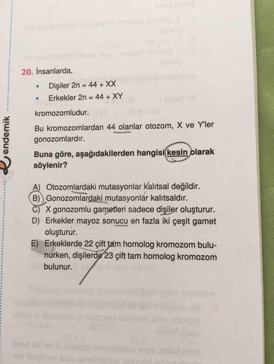 20. İnsanlarda,
Dişiler 2n = 44 + XX
Erkekler 2n = 44 + XY
kromozomludur.
endemik
Bu kromozomlardan 44 olanlar otozom, X ve Yller
gonozomlardır.
Buna göre, aşağıdakilerden hangisi kesin olarak
söylenir?
A) Otozomlardaki mutasyonlar kalıtsal değildir.
B)) G