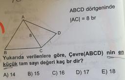 A
ABCD dörtgeninde
|AC| = 8 br
D
8
C
B
Yukarıda verilenlere göre, Çevre(ABCD) nin en
küçük tam sayı değeri kaç br dir?
A) 14
B) 15
C) 16
D) 17
E) 18