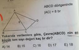 A
ABCD dörtgeninde
|AC| = 8 br
D
8
C
B
Yukarıda verilenlere göre, Çevre(ABCD) nin en
küçük tam sayı değeri kaç br dir?
A) 14
B) 15
C) 16
D) 17
E) 18
