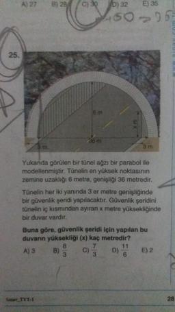 A) 27
E) 35
15006
25.
6 m
xm
36 m
3 m
Yukanda görülen bir tünel ağzı bir parabol ile
modellenmiştir. Tünelin en yüksek noktasının
zemine uzaklığı 6 metre, genişliği 36 metredir.
Tünelin her iki yanında 3 er metre genişliğinde
bir güvenlik şeridi yapılacaktır. Güvenlik şeridini
tunelin iç kısmından ayıran x metre yüksekliğinde
bir duvar vardır.
Buna göre, güvenlik şeridi için yapılan bu
duvarın yüksekliği (x) kaç metredir?
8
7
11
A) 3 B)
C) D) E) 2
3
3
6
c) D)
Sinay TYT-1
28
5) 20/ose jos
