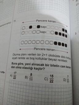 A
C)
2.
Oturma planı verilen bir 2+1 otobüste dolu koltuk
Pencere kenarı
kapi
00000 kapoo
00000000
Pencere kenar-
siyah renkte ve boş koltuklar beyaz renktedir.
Buna göre, yeni alınacak bir biletin cam kenarn.
dan olma olasılığı kaçtır?
orta. 17
15
22
B)
11
C)
22
A)
8
