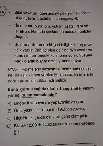 14,
Sifat
veya zarf görevindeki pekiştirmeli sözler
bitişik yazılır: büsbütün, çepeçevre vb.
"lleri, şura, bura, ora, yukarı, aşağı" gibi söz-
ler ek aldıklarında sonlarında bulunan ünlüler
düşmez.
Bulunma durumu eki getirildiği kelimeye bi-
tişik yazılır.
