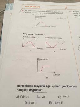 FEN BİLİMLERİ
16. Bir hidroliz reaksiyonunda enzim - substrat komp-
leksinin zamana bağlı değişimi aşağıda verilmiştir.
17. Aşağıda
lenme ili
besin p
Enzim-substrat
kompleksi
1o Enem
Zaman
Aynı zaman diliminde,
Substrat miktarı
0
Serbest enzim miktarı
Zaman
Zaman
II
Ürün miktarı
Zaman
gerçekleşen olaylarla ilgili çizilen grafiklerden
hangileri doğrudur?
C) I ve II
A) Yalnız 1 B) I ve II
D) II ve III
E) I, II ve III