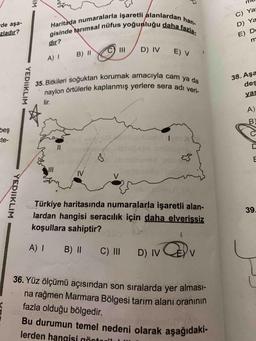 Haritada numaralarla işaretli alanlardan han-
gisinde tarımsal nüfus yoğunluğu daha fazla
35. Bitkileri soğuktan korumak amacıyla cam ya da
naylon örtülerle kaplanmış yerlere sera adı veri-
Bu durumun temel nedeni olarak aşağıdaki-
IM
de aşa-
zladır?
C) Ya
D) Ya
E) D
m
dir?
D) IV
B) II
E) V
A) 1
YEDIIKLIM
38. Aşa
des
yai
lir.
A)
B)
beş
ste-
Colon
C
II
D
ws
N
V
w
YEDIIKLIM
39
Türkiye haritasında numaralarla işaretli alan-
lardan hangisi seracılık için daha elverişsiz
koşullara sahiptir?
A !
B) 11
C) III
D) IV
V
36. Yüz ölçümü açısından son sıralarda yer alması-
na rağmen Marmara Bölgesi tarım alanı oranının
fazla olduğu bölgedir.
lerden hangisi örtovil
