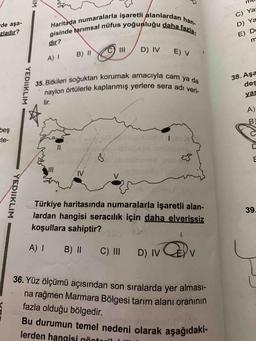 Haritada numaralarla işaretli alanlardan han-
gisinde tarımsal nüfus yoğunluğu daha fazla
35. Bitkileri soğuktan korumak amacıyla cam ya da
naylon örtülerle kaplanmış yerlere sera adı veri-
Bu durumun temel nedeni olarak aşağıdaki-
IM
de aşa-
zladır?
C) Ya
D) Ya
E) D
m
dir?
D) IV
B) II
E) V
A) 1
YEDIIKLIM
38. Aşa
des
yai
lir.
A)
B)
beş
ste-
Colon
C
II
D
ws
N
V
w
YEDIIKLIM
39
Türkiye haritasında numaralarla işaretli alan-
lardan hangisi seracılık için daha elverişsiz
koşullara sahiptir?
A !
B) 11
C) III
D) IV
V
36. Yüz ölçümü açısından son sıralarda yer alması-
na rağmen Marmara Bölgesi tarım alanı oranının
fazla olduğu bölgedir.
lerden hangisi örtovil
