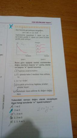 FEN BİLİMLERİ TESTİ
yo
Gaz fazında gerçekleşen dengedeki
A+bB = C U
tepkimesine uygulanan 1. işlem için Şe-
kil-I'deki grafik, 2. işlem için Şekil-II'deki
grafik elde ediliyor.
ke
Derişim
Re
kta
B
pki
Sicaklık
Zaman
1?
Şekil
Şekil-11
Buna göre aşağıda verilen cümlelerden
doğru olanların başına "v" yanlış olanla-
rin başına "x" işareti koyunuz.
(b) Tepkime endotermiktir
02. islemde kaba C maddesi ilave edilmiş-
tir
(..)c > a+b'dir.
O Sicaklık artırılırsa tepkime ürünler
yönüne kayar
S Katalizör ilave edilirse kc değeri değiş-
mez,
YAYIN DENİZ
Yukarıdaki soruyu doğru olarak cevaplayan
Ayça hangi sorularda "V" işareti kullanır?
A) 1 ve 2
3 ve 5
CV 1,3 ve 4
(D) 2,3 ve 5
F) 2, 3, 4 ve 5
2x+3y =
