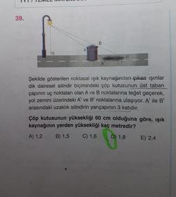 39.
B
A
B
A
Şekilde gösterilen noktasal ışık kaynağından çıkan ışınlar
dik dairesel silindir biçimindeki çöp kutusunun üst taban
çapının uç noktaları olan A ve B noktalarına teğet geçerek,
yol zemini üzerindeki A' ve B' noktalarına ulaşıyor. A' ile B
arasındaki uzaklık silindirin yarıçapının 3 katıdır.
Çöp kutusunun yüksekliği 60 cm olduğuna göre, ışık
kaynağının yerden yüksekliği kaç metredir?
A) 1,2 B) 1,5 C) 1,6 D) 1,8 E) 2,4