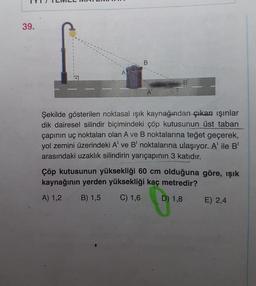 39.
B
A
B
A
Şekilde gösterilen noktasal ışık kaynağından çıkan ışınlar
dik dairesel silindir biçimindeki çöp kutusunun üst taban
çapının uç noktaları olan A ve B noktalarına teğet geçerek,
yol zemini üzerindeki A' ve B' noktalarına ulaşıyor. A' ile B
arasındaki uzaklık silindirin yarıçapının 3 katıdır.
Çöp kutusunun yüksekliği 60 cm olduğuna göre, ışık
kaynağının yerden yüksekliği kaç metredir?
A) 1,2 B) 1,5 C) 1,6 D) 1,8 E) 2,4
