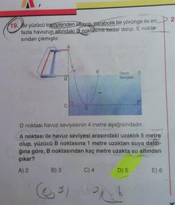 2
19. Bir yüzücü tramplenden atlayıp, parabolik bir yörünge ile en
fazla havuzun altındaki B noktasına kadar dalıp, E nokta-
sından çıkmıştır.
A
E
0
Deniz
Seviyesi
B
C
D noktası havuz seviyesinin 4 metre aşağısındadır.
A noktası ile havuz seviyesi arasındaki uzaklık 5 metre
olup, yüzücü B noktasına 1 metre uzaktan suya daldı-
ğına göre, B noktasından kaç metre uzakta su altından
çıkar?
A) 2
B) 3
C) 4
D) 5
E) 6
3)
ort
